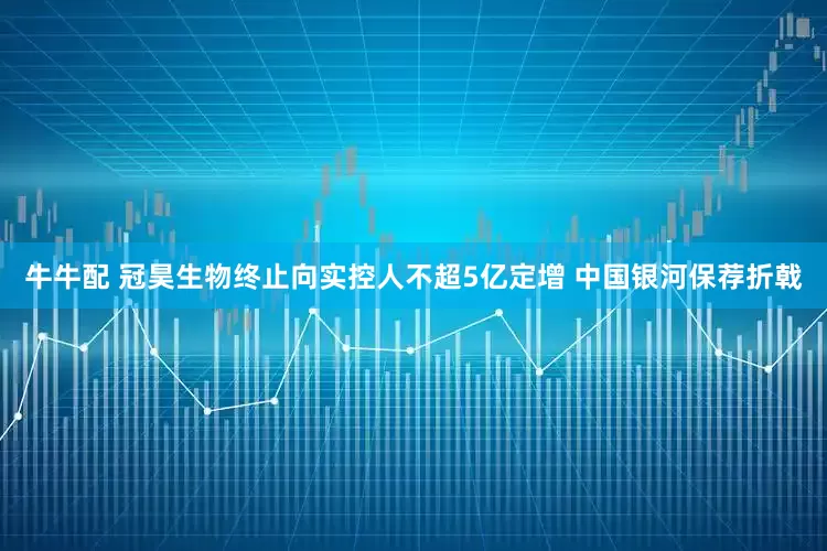 牛牛配 冠昊生物终止向实控人不超5亿定增 中国银河保荐折戟