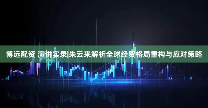 博远配资 演讲实录|朱云来解析全球经贸格局重构与应对策略