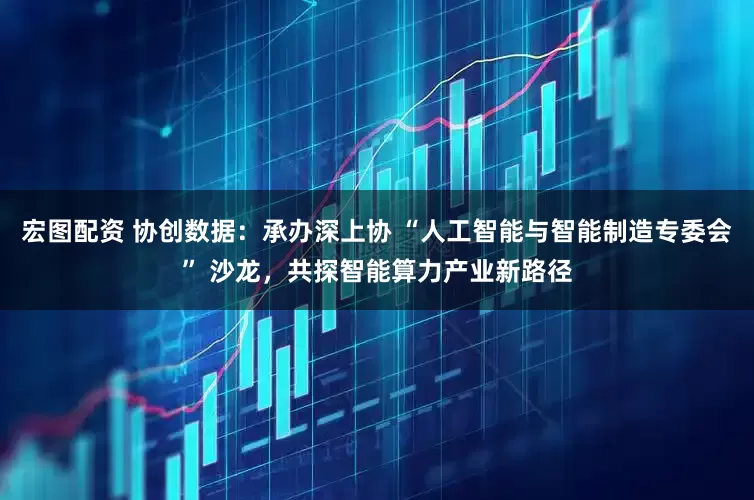 宏图配资 协创数据：承办深上协 “人工智能与智能制造专委会” 沙龙，共探智能算力产业新路径