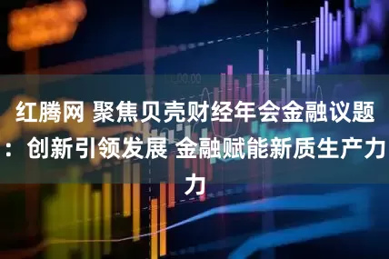 红腾网 聚焦贝壳财经年会金融议题：创新引领发展 金融赋能新质生产力