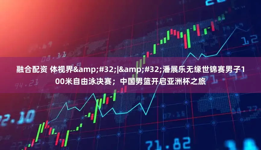 融合配资 体视界&#32;|&#32;潘展乐无缘世锦赛男子100米自由泳决赛；中国男篮开启亚洲杯之旅