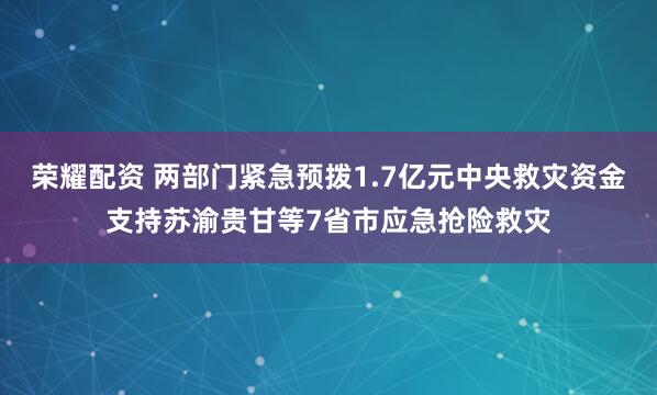 荣耀配资 两部门紧急预拨1.7亿元中央救灾资金支持苏渝贵甘等7省市应急抢险救灾