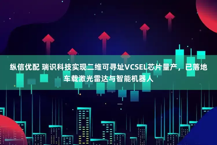 纵信优配 瑞识科技实现二维可寻址VCSEL芯片量产，已落地车载激光雷达与智能机器人